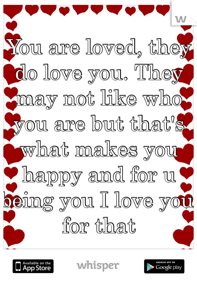 You are loved, they do love you. They may not like who you are but that's what makes you happy and for u being you I love you for that