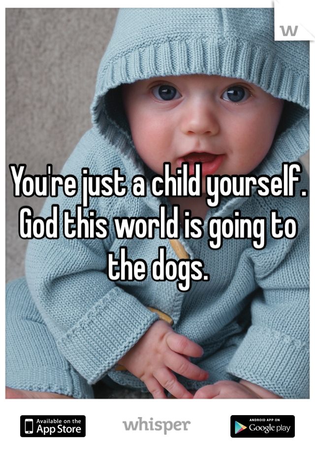 You're just a child yourself. God this world is going to the dogs. 