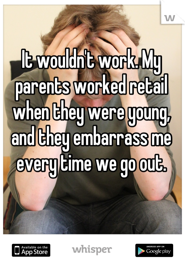 It wouldn't work. My parents worked retail when they were young, and they embarrass me every time we go out.