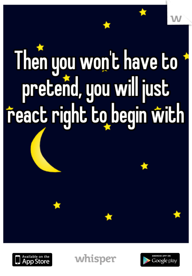 Then you won't have to pretend, you will just react right to begin with