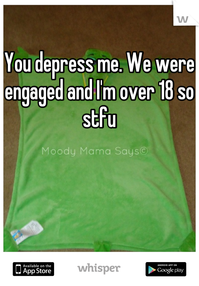 You depress me. We were engaged and I'm over 18 so stfu