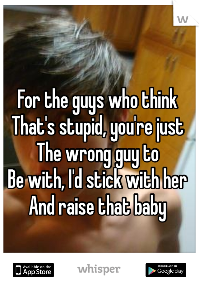 For the guys who think 
That's stupid, you're just
The wrong guy to 
Be with, I'd stick with her
And raise that baby 