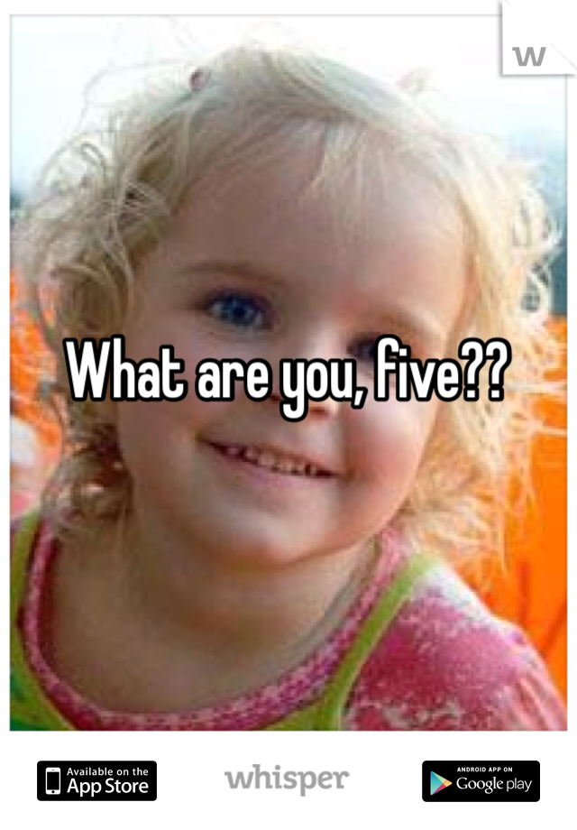 What are you, five??