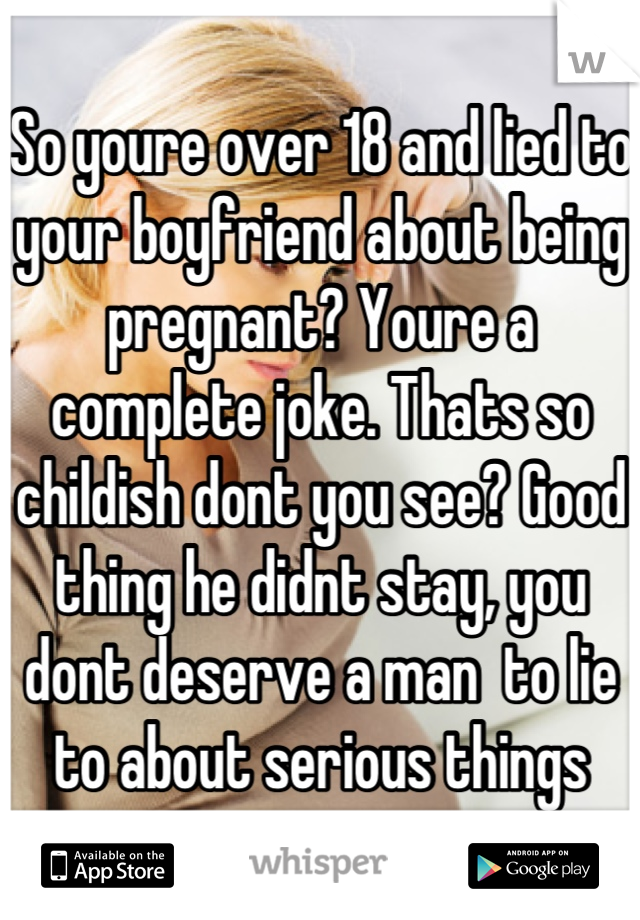 So youre over 18 and lied to your boyfriend about being pregnant? Youre a complete joke. Thats so childish dont you see? Good thing he didnt stay, you dont deserve a man  to lie to about serious things