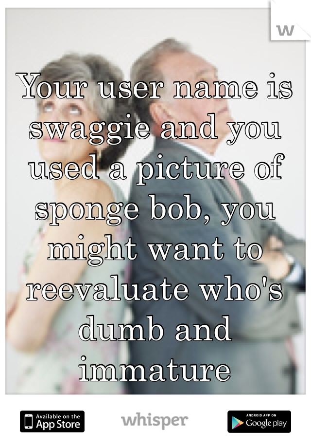 Your user name is swaggie and you used a picture of sponge bob, you might want to reevaluate who's dumb and immature 