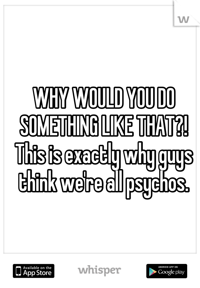 WHY WOULD YOU DO SOMETHING LIKE THAT?! This is exactly why guys think we're all psychos.