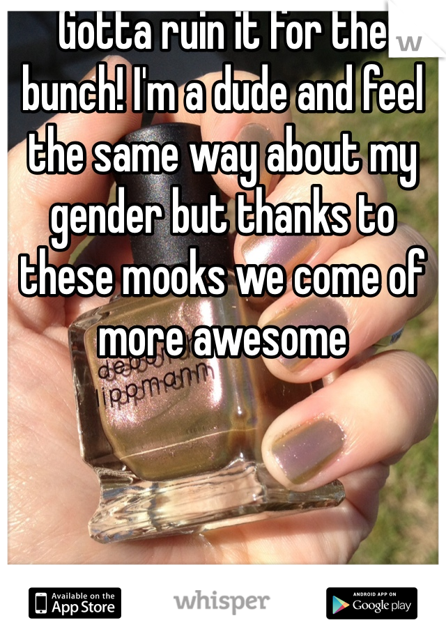 Gotta ruin it for the bunch! I'm a dude and feel the same way about my gender but thanks to these mooks we come of more awesome