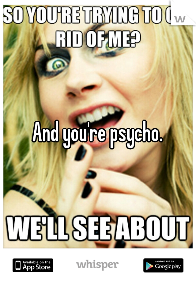 And you're psycho.