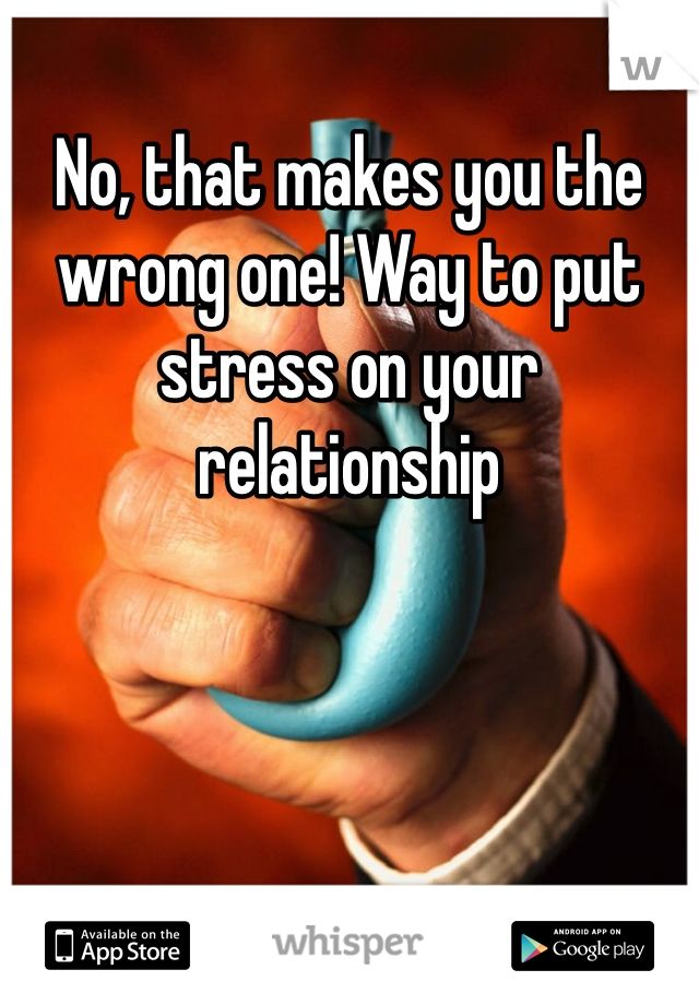 No, that makes you the wrong one! Way to put stress on your relationship