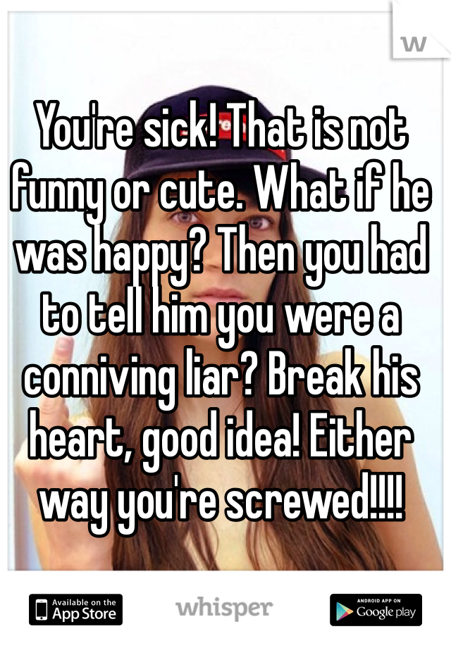 You're sick! That is not funny or cute. What if he was happy? Then you had to tell him you were a conniving liar? Break his heart, good idea! Either way you're screwed!!!! 