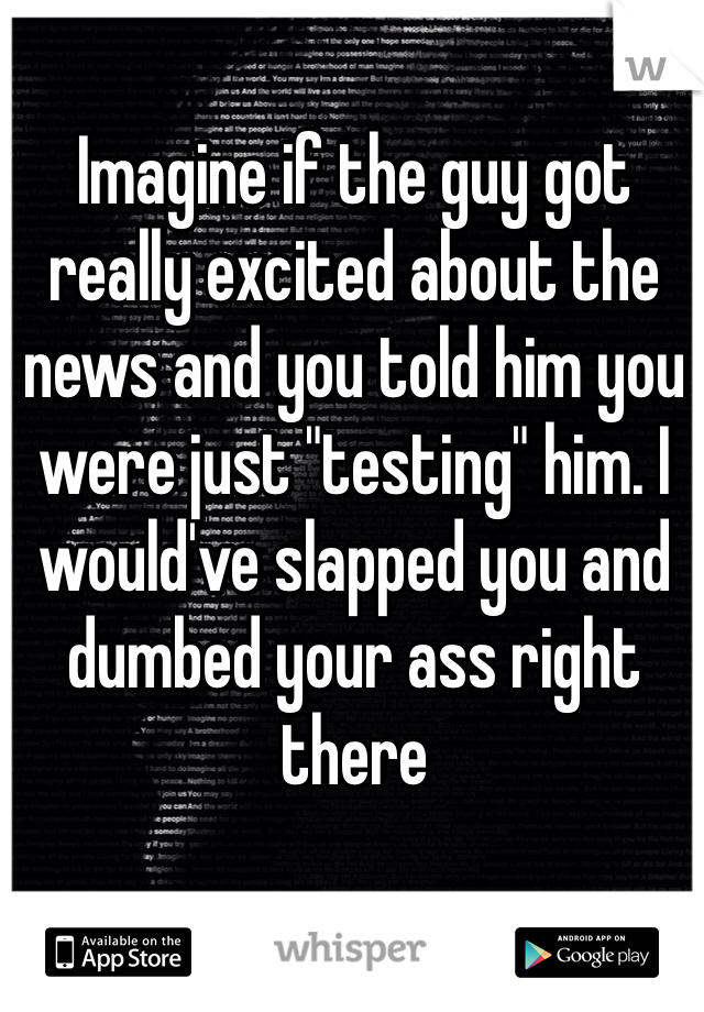 Imagine if the guy got really excited about the news and you told him you were just "testing" him. I would've slapped you and dumbed your ass right there