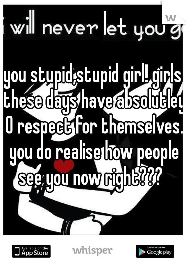 you stupid,stupid girl! girls these days have absolutley 0 respect for themselves. you do realise how people see you now right???  