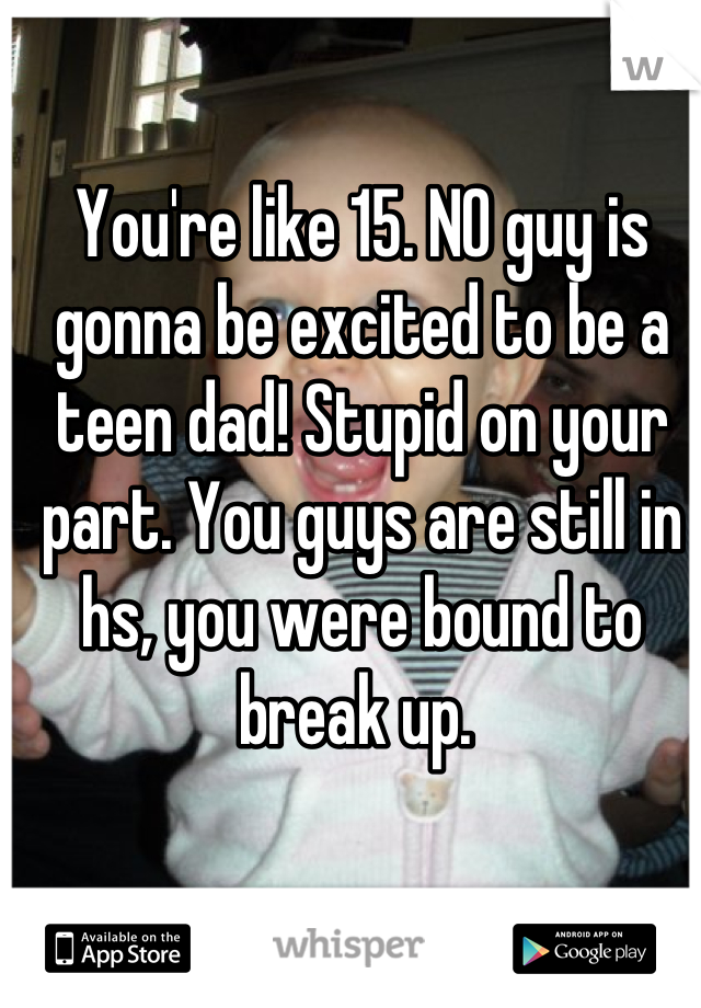 You're like 15. NO guy is gonna be excited to be a teen dad! Stupid on your part. You guys are still in hs, you were bound to break up. 