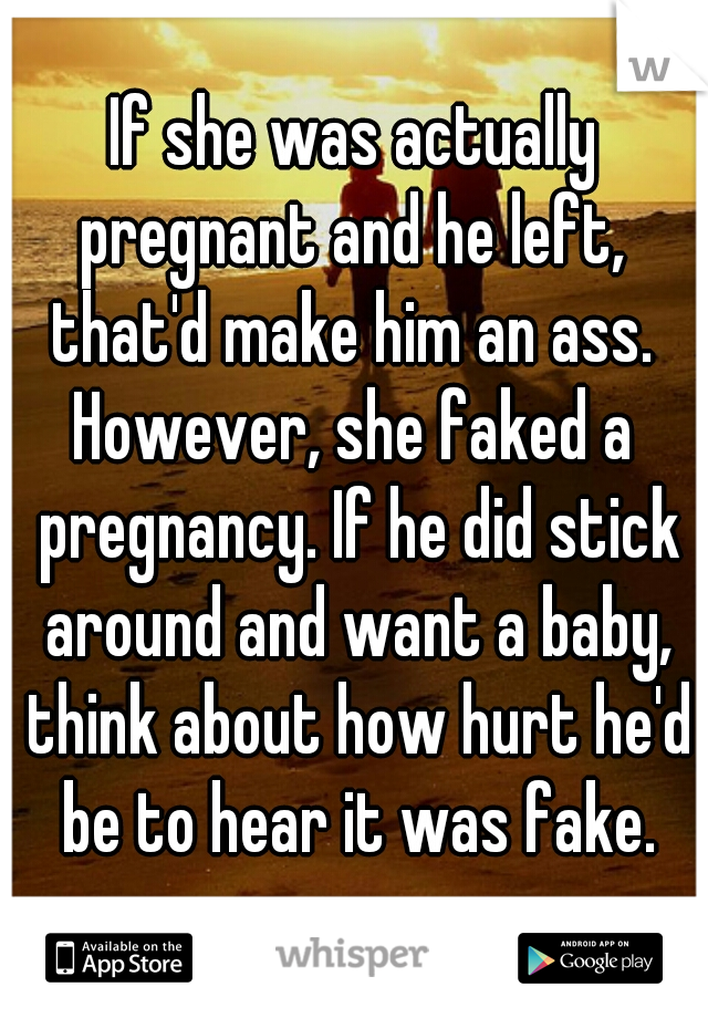 If she was actually pregnant and he left,  that'd make him an ass. 
However, she faked a pregnancy. If he did stick around and want a baby, think about how hurt he'd be to hear it was fake.