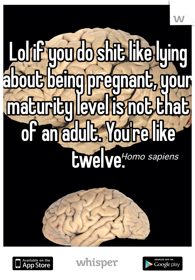 Lol if you do shit like lying about being pregnant, your maturity level is not that of an adult. You're like twelve.