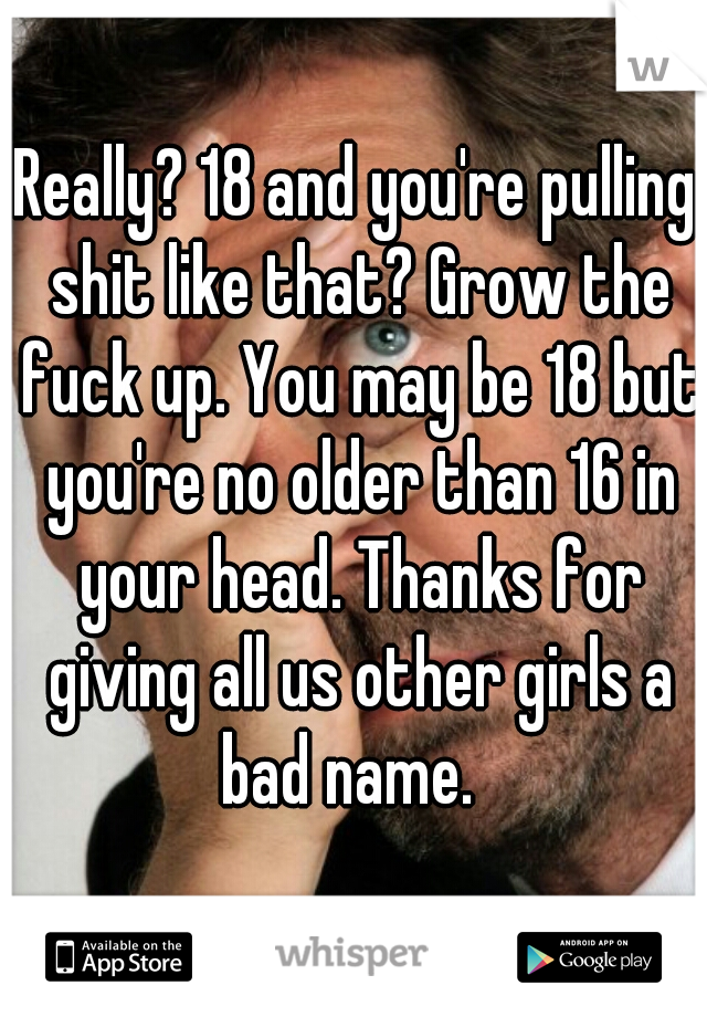 Really? 18 and you're pulling shit like that? Grow the fuck up. You may be 18 but you're no older than 16 in your head. Thanks for giving all us other girls a bad name.  