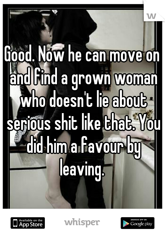 Good. Now he can move on and find a grown woman who doesn't lie about serious shit like that. You did him a favour by leaving. 