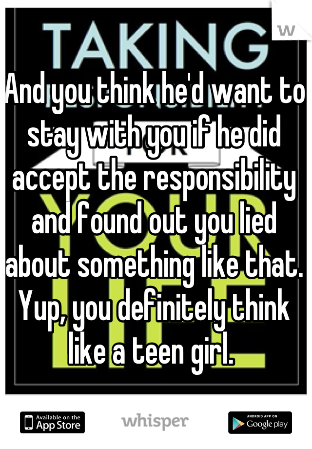 And you think he'd want to stay with you if he did accept the responsibility and found out you lied about something like that. Yup, you definitely think like a teen girl. 