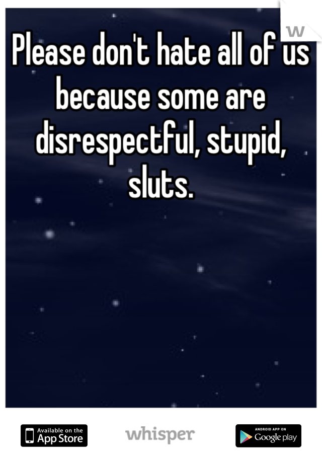 Please don't hate all of us because some are disrespectful, stupid, sluts.