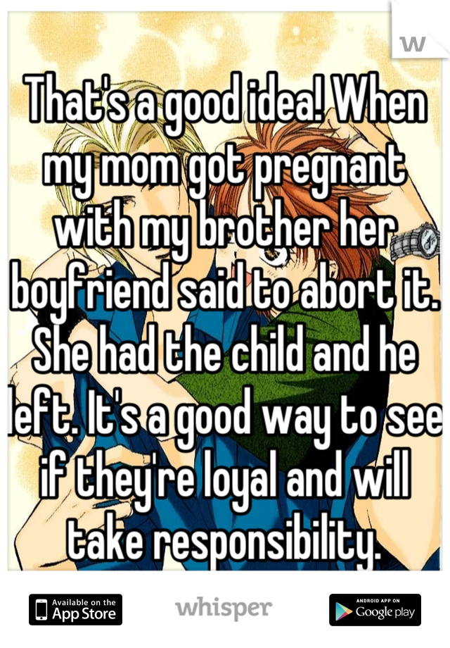 That's a good idea! When my mom got pregnant with my brother her boyfriend said to abort it. She had the child and he left. It's a good way to see if they're loyal and will take responsibility.