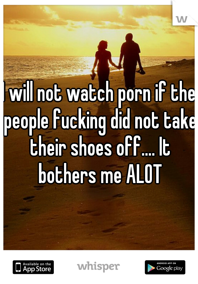 I will not watch porn if the people fucking did not take their shoes off.... It bothers me ALOT
