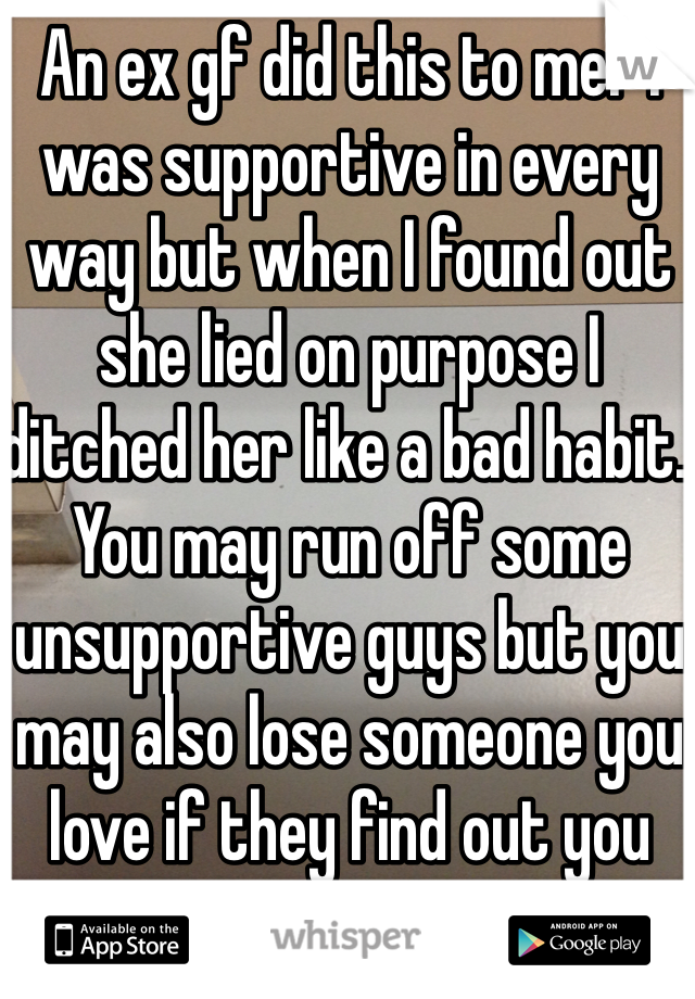 An ex gf did this to me.  I was supportive in every way but when I found out she lied on purpose I ditched her like a bad habit.   You may run off some unsupportive guys but you may also lose someone you love if they find out you are conniving. 