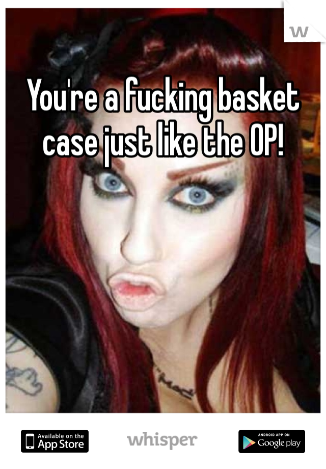 You're a fucking basket case just like the OP!