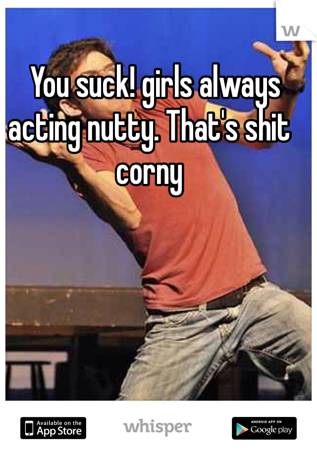   You suck! girls always acting nutty. That's shit corny 