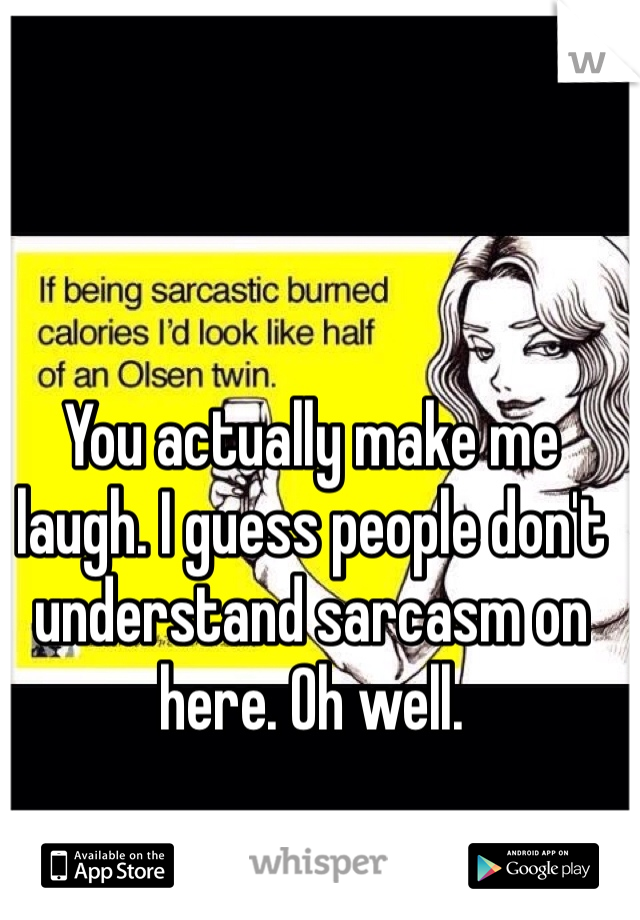 You actually make me laugh. I guess people don't understand sarcasm on here. Oh well. 