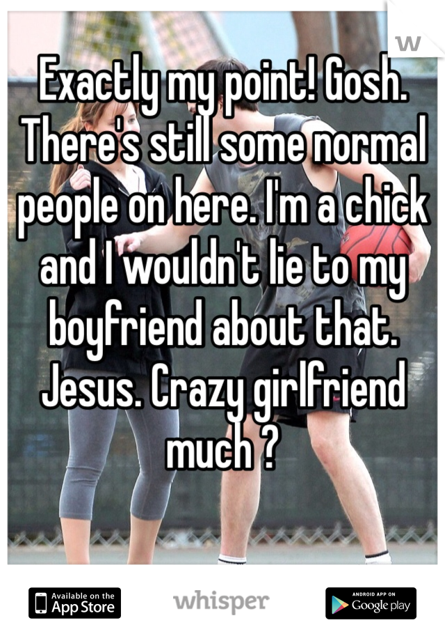 Exactly my point! Gosh. There's still some normal people on here. I'm a chick and I wouldn't lie to my boyfriend about that. Jesus. Crazy girlfriend much ?