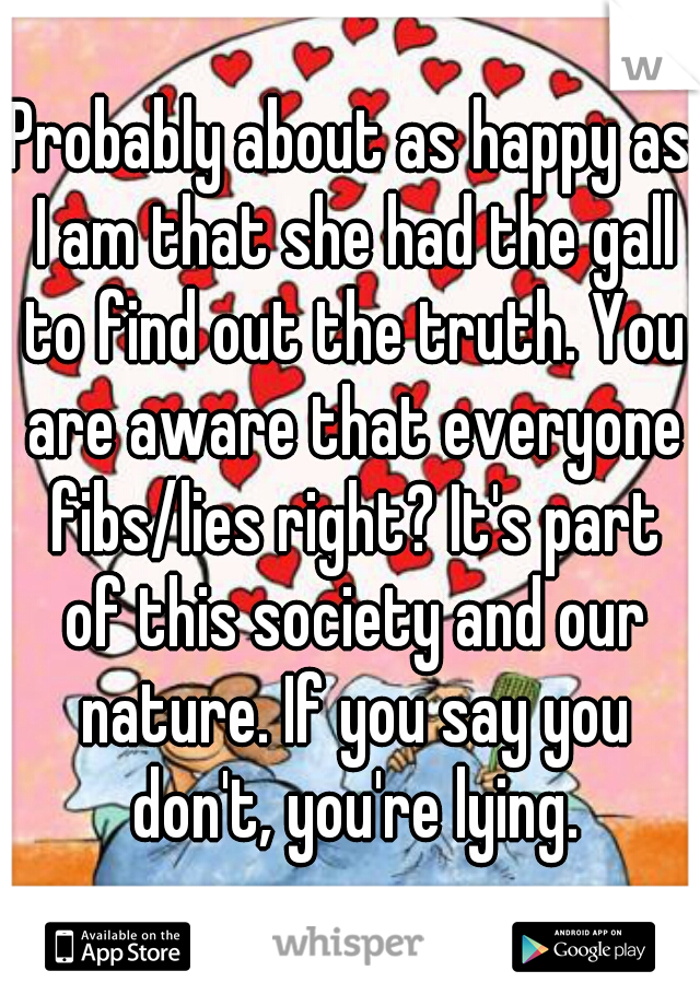 Probably about as happy as I am that she had the gall to find out the truth. You are aware that everyone fibs/lies right? It's part of this society and our nature. If you say you don't, you're lying.