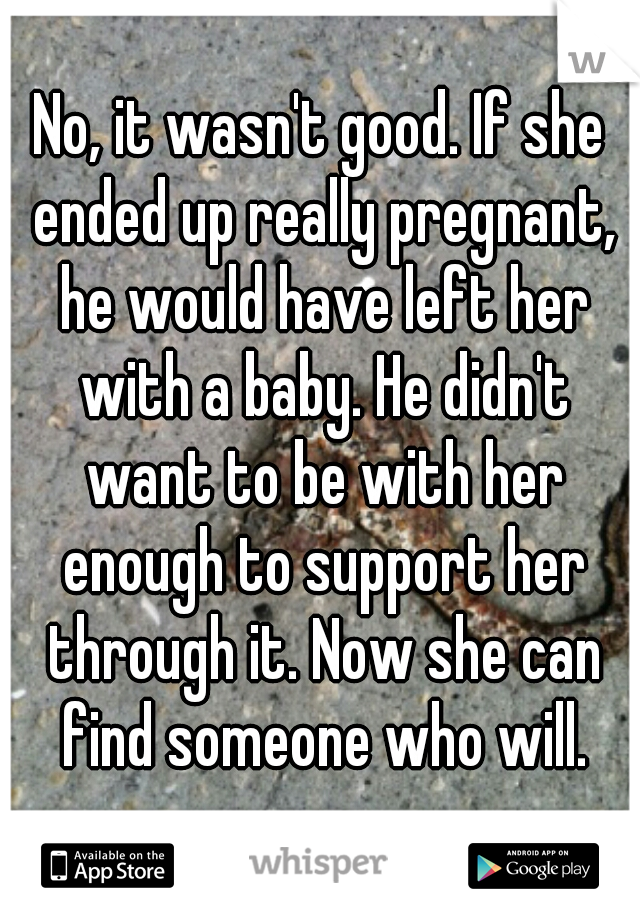 No, it wasn't good. If she ended up really pregnant, he would have left her with a baby. He didn't want to be with her enough to support her through it. Now she can find someone who will.