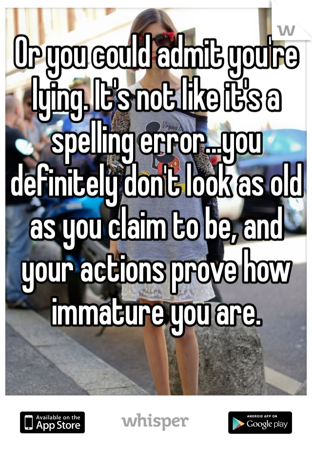 Or you could admit you're lying. It's not like it's a spelling error...you definitely don't look as old as you claim to be, and your actions prove how immature you are.