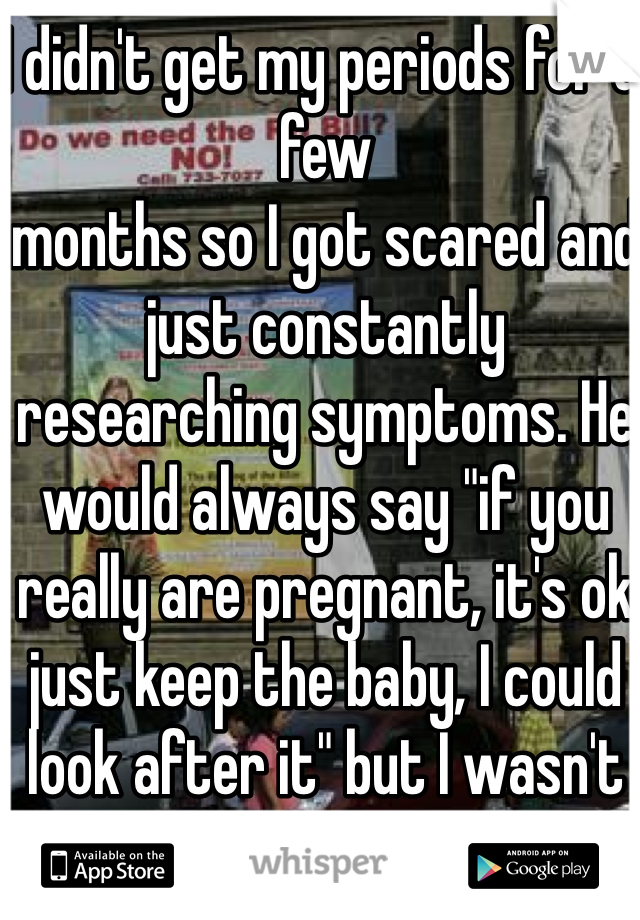 I didn't get my periods for a few 
months so I got scared and just constantly researching symptoms. He would always say "if you really are pregnant, it's ok just keep the baby, I could look after it" but I wasn't so now I have the pill
