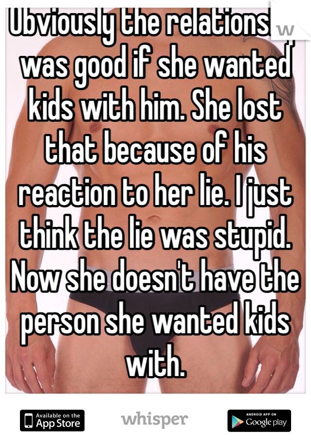 Obviously the relationship was good if she wanted kids with him. She lost that because of his reaction to her lie. I just think the lie was stupid. Now she doesn't have the person she wanted kids with. 