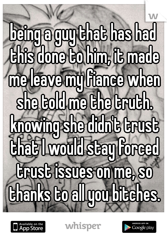 being a guy that has had this done to him, it made me leave my fiance when she told me the truth. knowing she didn't trust that I would stay forced trust issues on me, so thanks to all you bitches.