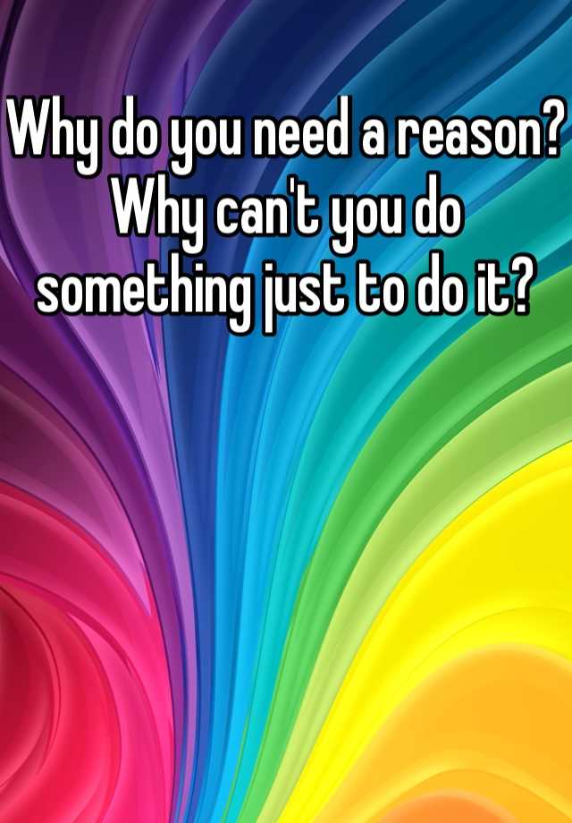 why-do-you-need-a-reason-why-can-t-you-do-something-just-to-do-it