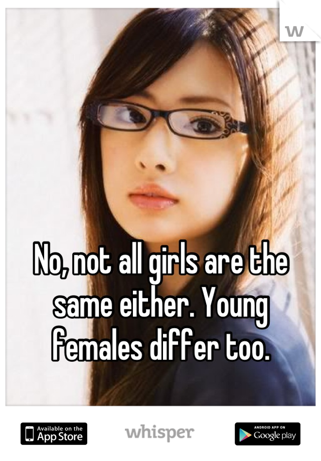 No, not all girls are the same either. Young females differ too.