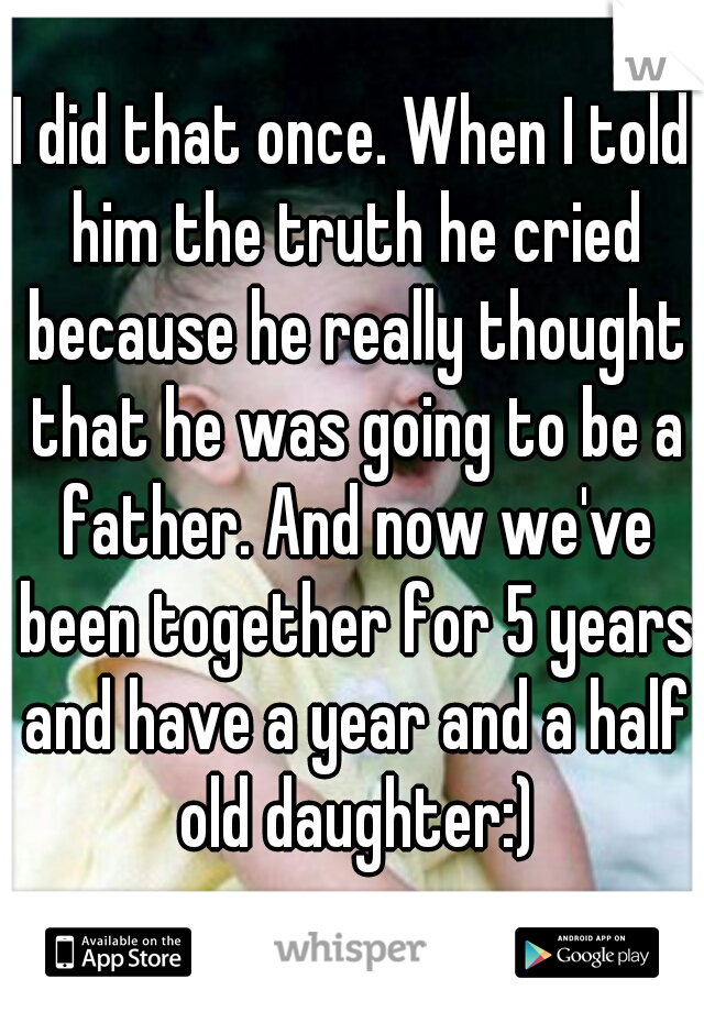 I did that once. When I told him the truth he cried because he really thought that he was going to be a father. And now we've been together for 5 years and have a year and a half old daughter:)