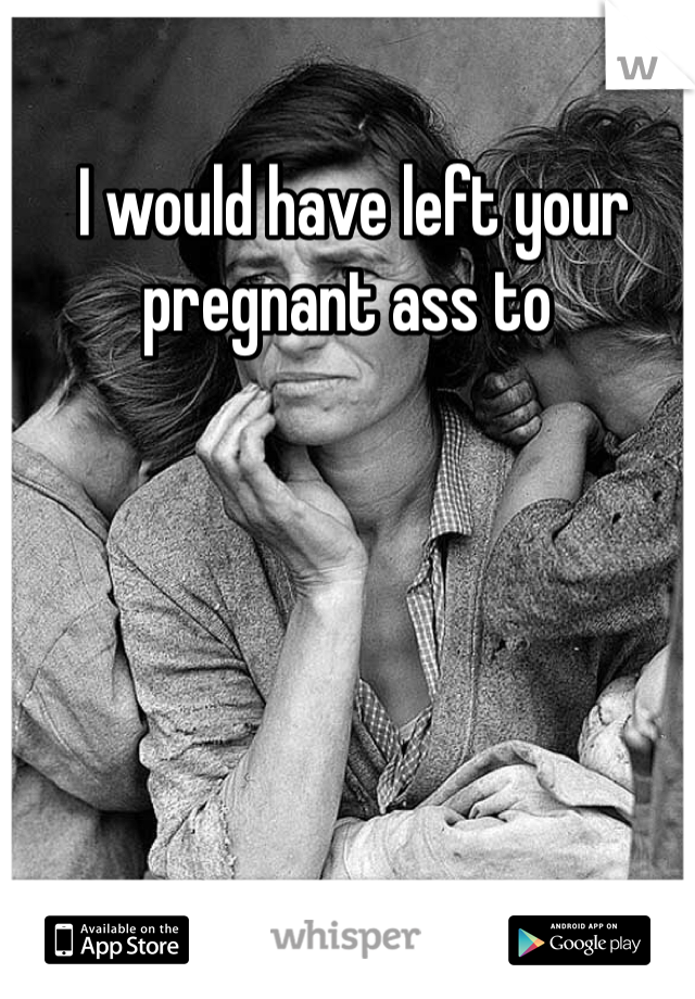  I would have left your pregnant ass to