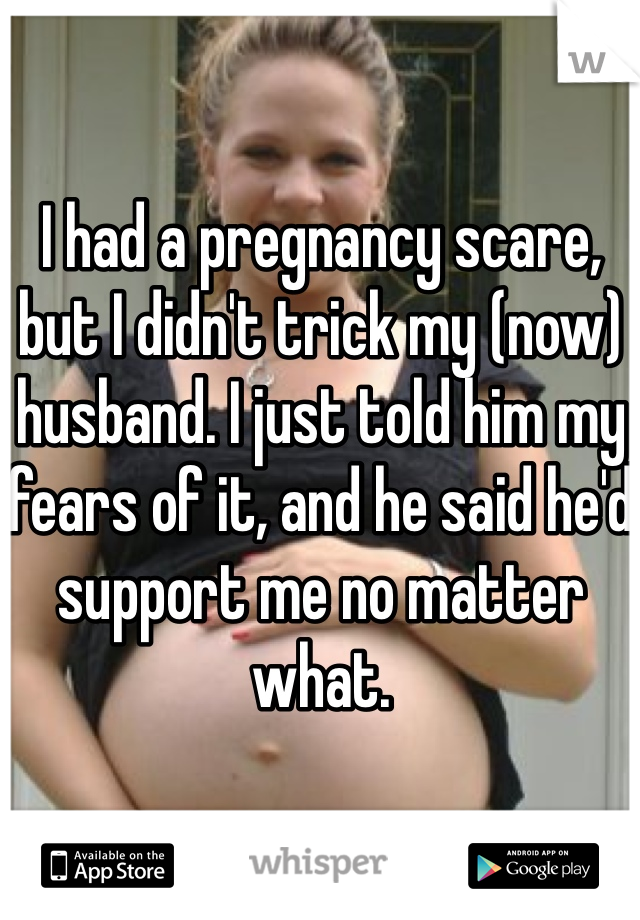 I had a pregnancy scare, but I didn't trick my (now) husband. I just told him my fears of it, and he said he'd support me no matter what. 