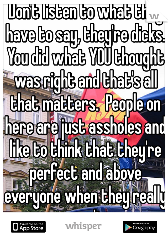 Don't listen to what they have to say, they're dicks. You did what YOU thought was right and that's all that matters.  People on here are just assholes and like to think that they're perfect and above everyone when they really aren't.  