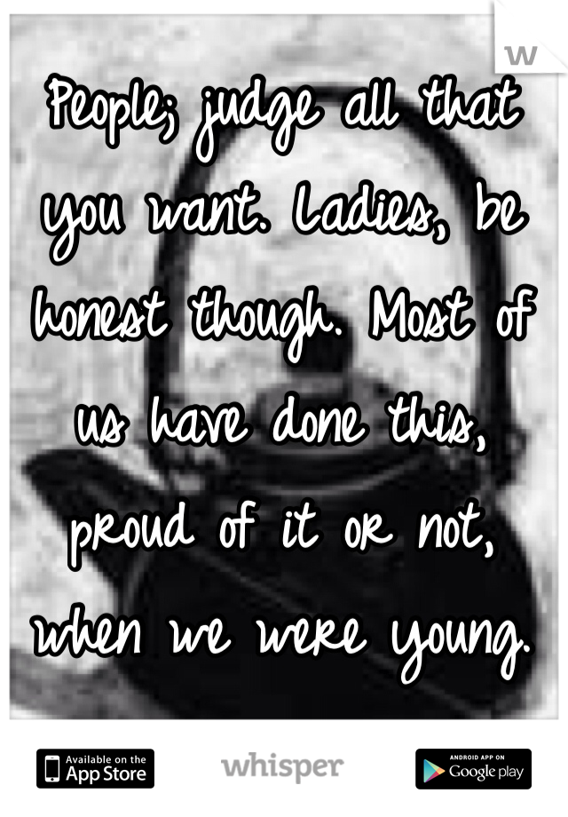 People; judge all that you want. Ladies, be honest though. Most of us have done this, proud of it or not, when we were young. 