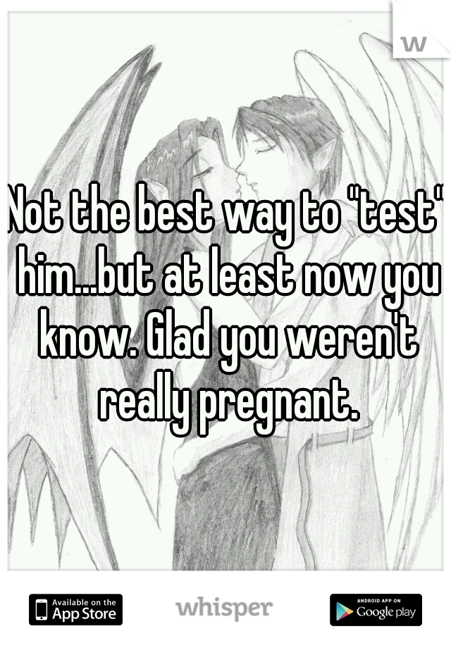 Not the best way to "test" him...but at least now you know. Glad you weren't really pregnant.