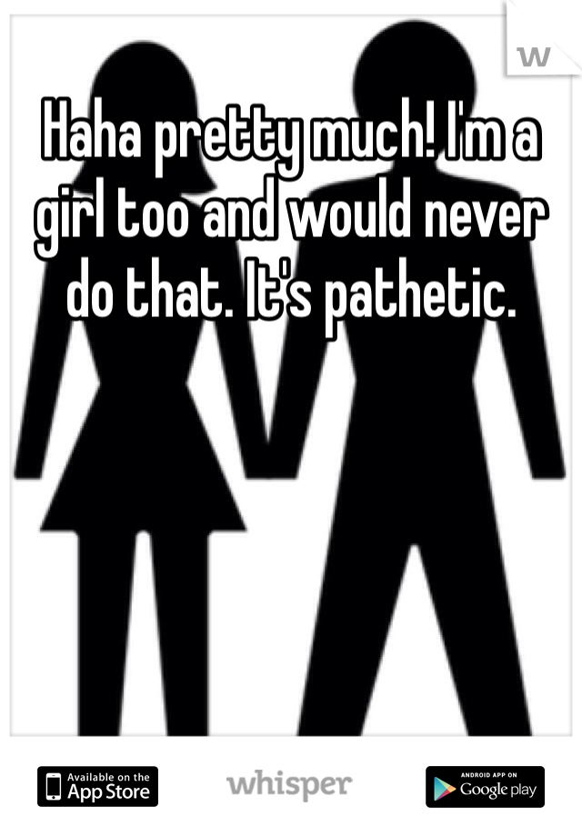 Haha pretty much! I'm a girl too and would never do that. It's pathetic. 