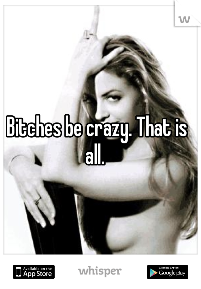 Bitches be crazy. That is all. 