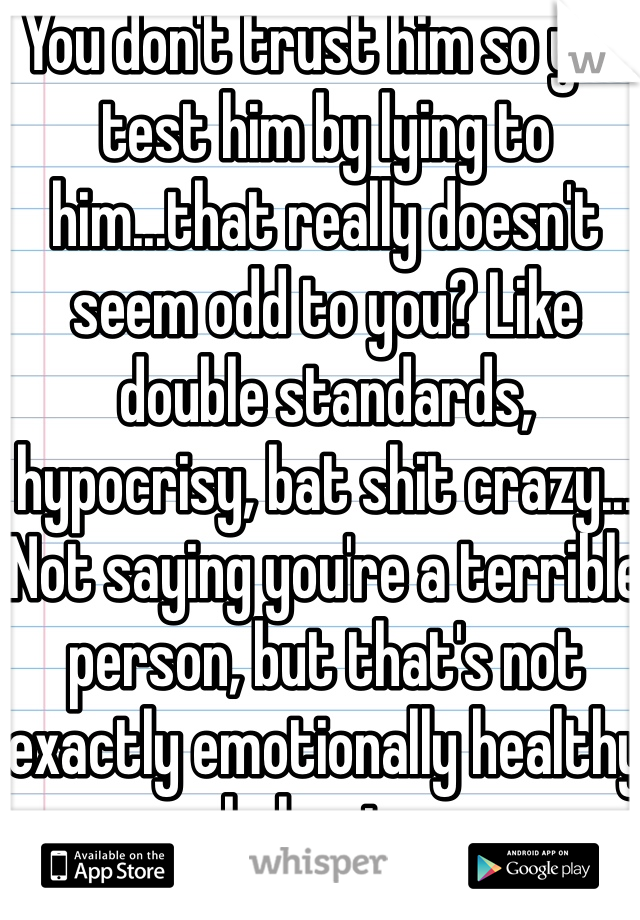 You don't trust him so you test him by lying to him...that really doesn't seem odd to you? Like double standards, hypocrisy, bat shit crazy...
Not saying you're a terrible person, but that's not exactly emotionally healthy behavior 