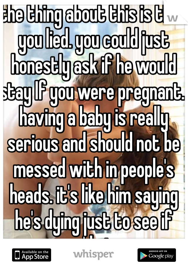 the thing about this is that you lied. you could just honestly ask if he would stay If you were pregnant. having a baby is really serious and should not be messed with in people's heads. it's like him saying he's dying just to see if you'd stay