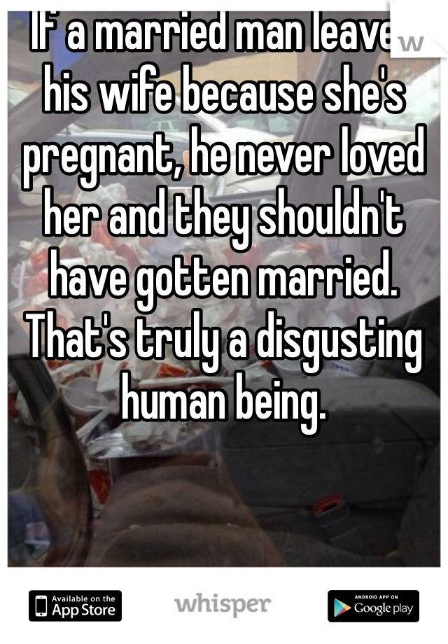 If a married man leaves his wife because she's pregnant, he never loved her and they shouldn't have gotten married. That's truly a disgusting human being. 