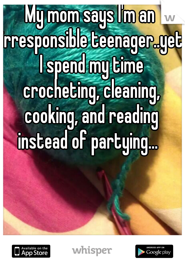 My mom says I'm an irresponsible teenager..yet I spend my time crocheting, cleaning, cooking, and reading instead of partying...  